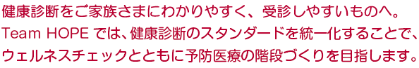 健康診断をご家族さまにわかりやすく、受診しやすいものへ。Team HOPEでは、健康診断のベーシックな部分を統一化することで、ウェルネスチェックを交えた予防医療の階段づくりを目指します。