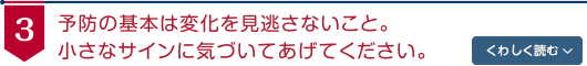 予防の基本は変化を見逃さないこと。小さなサインに気づいてあげてください。