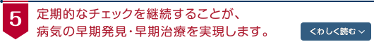 定期的なチェックを継続することが、病気の早期発見・早期治療を実現します。