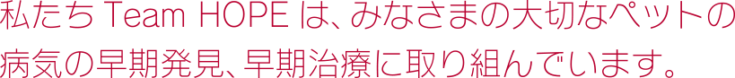 私たち Team HOPE は、みなさまの大切なペットの病気の早期発見、早期治療に取り組んでいます。